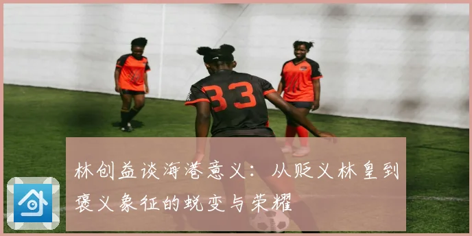 林创益谈海港意义：从贬义林皇到褒义象征的蜕变与荣耀