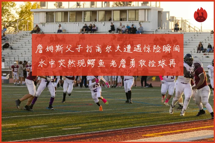 詹姆斯父子打高尔夫遭遇惊险瞬间 水中突然现鳄鱼 老詹勇敢捡球再现硬汉本色