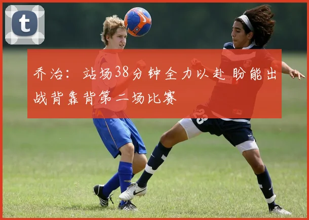 乔治:站场38分钟全力以赴 盼能出战背靠背第二场比赛