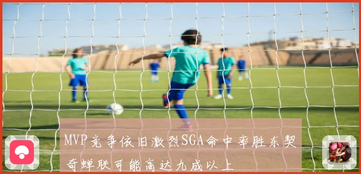 MVP竞争依旧激烈SGA命中率胜东契奇蝉联可能高达九成以上