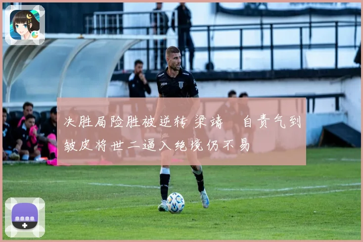 决胜局险胜被逆转 梁靖崑自责气到皱皮将世二逼入绝境仍不易