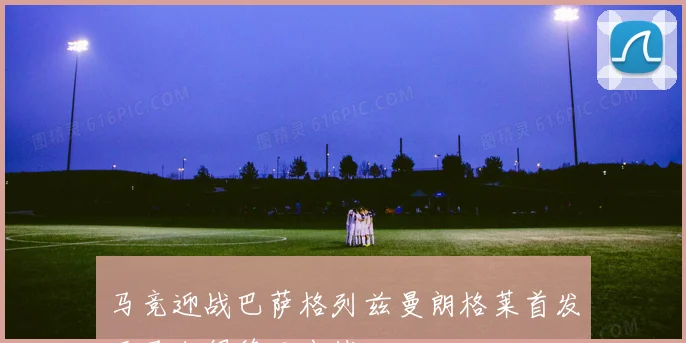 马竞迎战巴萨格列兹曼朗格莱首发亚马尔佩德里出战
