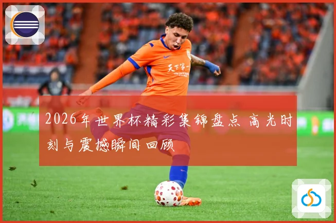 2026年世界杯精彩集锦盘点 高光时刻与震撼瞬间回顾