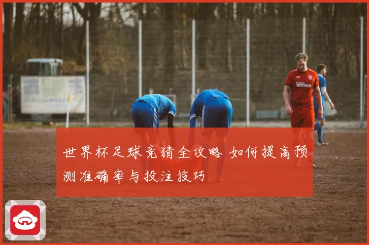 世界杯足球竞猜全攻略 如何提高预测准确率与投注技巧